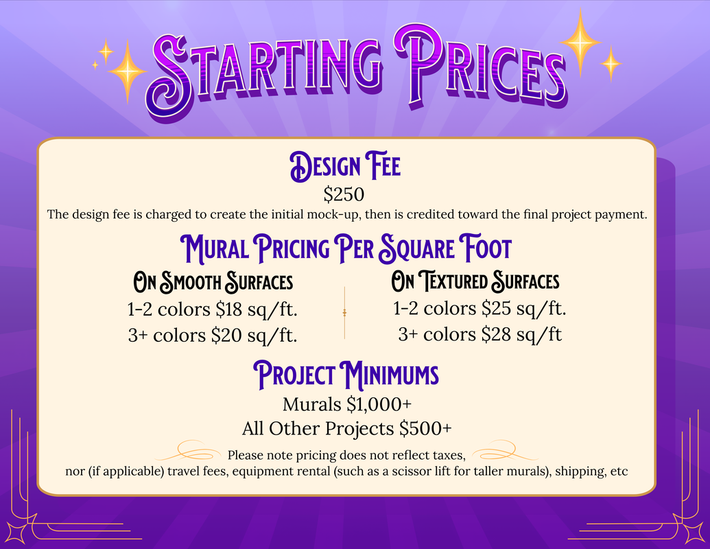 Starting Prices The design fee is $250 and is charged to create the initial mock-up. It is then credited toward the final project payment. Mural Pricing per Square Foot: On smooth surfaces, 1-2 colors is $18 a square foot, 3 or more colors is $20 a square foot. On textured surfaces 1-2 colors is $25 a square foot, and 3 or more colors is $28 square foot. The minimum price for a mural is $1,000, and the minimum for all other projects is $500 dollars, and up. Please note these are starting prices, and do not reflect taxes, nor if applicable, travel fees, equipment rental such as a scissor lift for taller murals, shipping, etc.