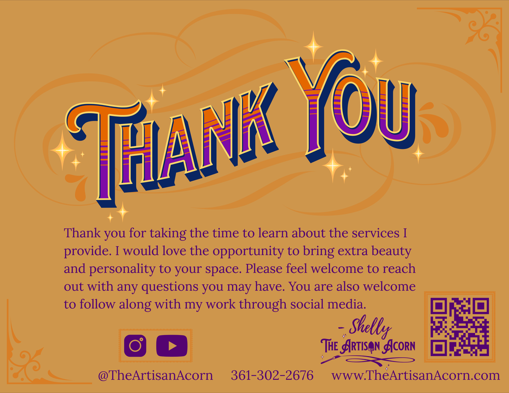 Thank you for taking the time to learn about the services I provide. I would love the opportunity to bring extra beauty and personality to your space. Please feel welcome to reach out with any questions you may have. You are also welcome to follow along with my work through social media. Instagram and YouTube @TheArtisanAcorn my phone number is 361-302-2676 and my website is www.TheArtisanAcorn.com -Shelly The Artisan Acorn