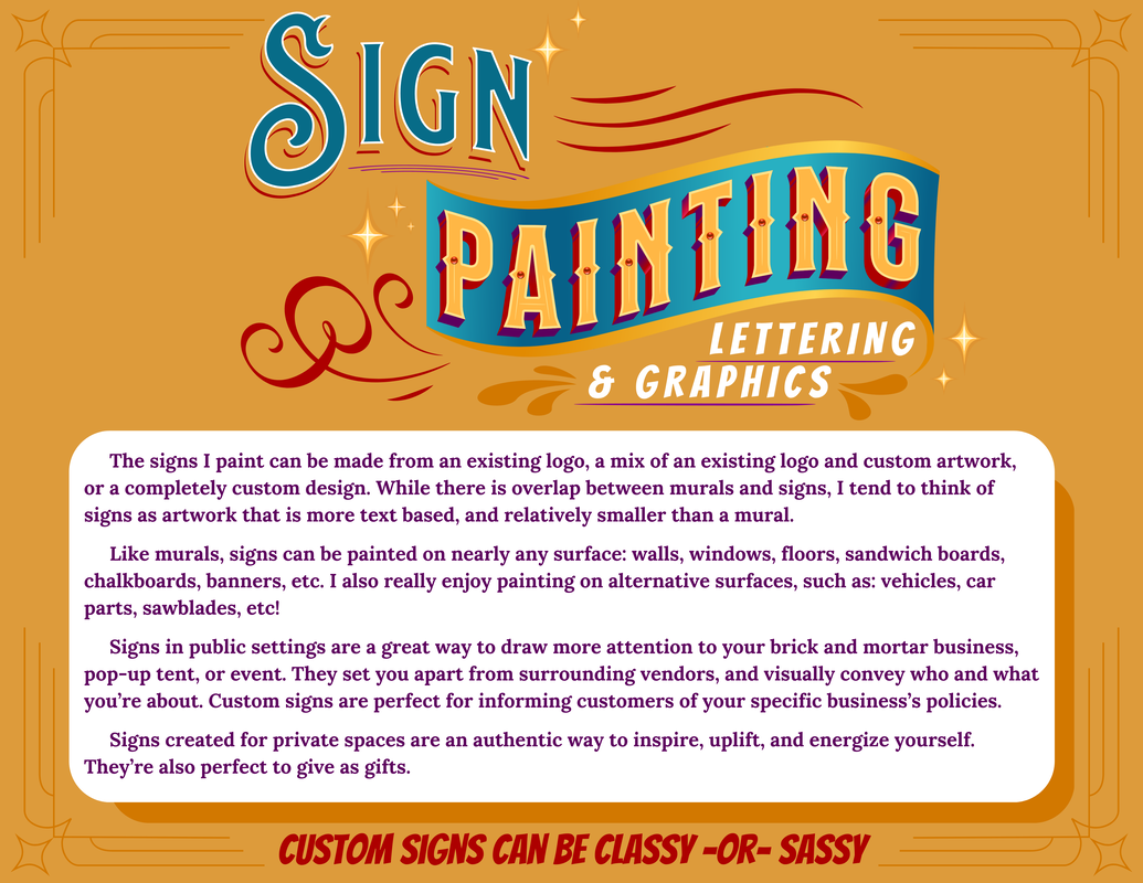 Sign Painting Lettering & Graphics The signs I paint can be made from an existing logo, a mix of an existing logo and custom artwork, or a completely custom design. While there is overlap between murals and signs, I tend to think of signs as artwork that is more text based, and relatively smaller than a mural. Like murals, signs can be painted on nearly any surface: walls, windows, floors, sandwich boards, chalkboards, banners, etc. I also really enjoy painting on alternative surfaces, suc as vehicles, car parts, sawblades, etc! Signs in public settings are a great way to draw more attention to your brick and mortar business, pop-up tent, or event. They set you apart from surrounding vendors, and visually convey who and what you're about. Custom signs are perfect for informing customers of your specific business's policies. Sings create for private spaces are an authentic way to inspire, uplift, and energize yourself. They're also perfect to give as gifts. Custom signs can be classy or sassy.